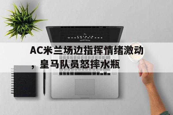 随机AC米兰场边指挥情绪激动,皇马队员怒摔水瓶